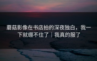 蘑菇影像在书店拍的深夜独白，我一下就绷不住了｜我真的服了