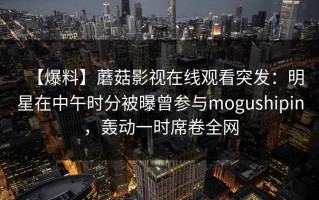 【爆料】蘑菇影视在线观看突发：明星在中午时分被曝曾参与mogushipin，轰动一时席卷全网