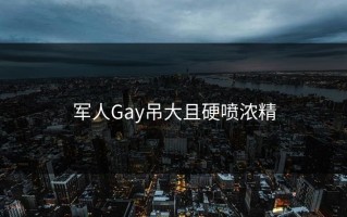 军人Gay吊大且硬喷浓精