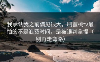 我承认我之前偏见很大，刷蜜桃tv最怕的不是浪费时间，是被误判拿捏（别再走弯路）