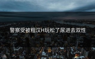 警察受被粗汉H玩松了尿进去双性