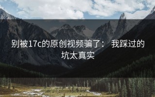 别被17c的原创视频骗了： 我踩过的坑太真实