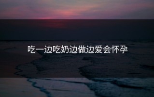 吃一边吃奶边做边爱会怀孕