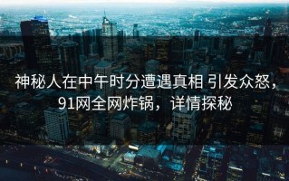 神秘人在中午时分遭遇真相 引发众怒，91网全网炸锅，详情探秘