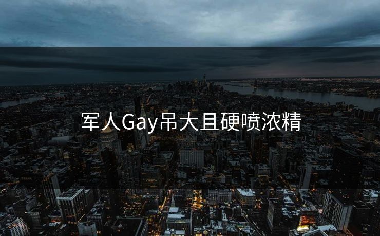军人Gay吊大且硬喷浓精-第1张图片-17c影院官网入口 - 在线日韩影视中心