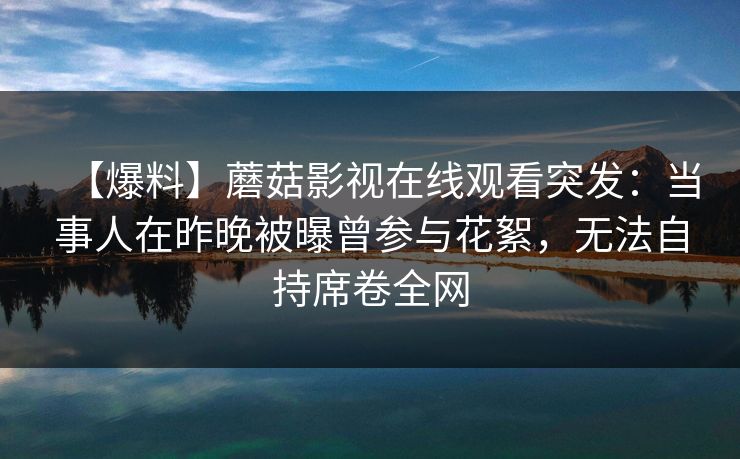 【爆料】蘑菇影视在线观看突发：当事人在昨晚被曝曾参与花絮，无法自持席卷全网