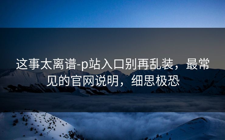 这事太离谱-p站入口别再乱装，最常见的官网说明，细思极恐