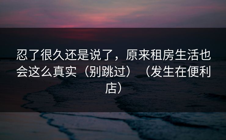 忍了很久还是说了,原来租房生活也会这么真实(别跳过)(发生在便利店) 忍了很久还是说了,原来租房生活也会这么真实(别跳过)(发生在便利店)