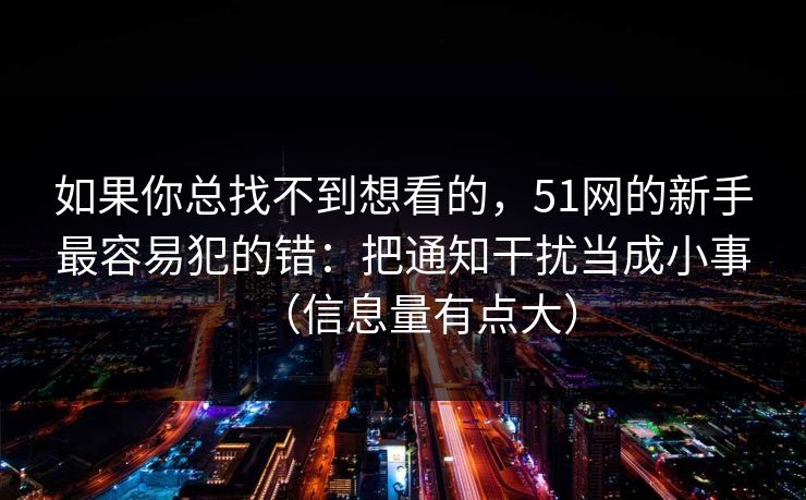 如果你总找不到想看的，51网的新手最容易犯的错：把通知干扰当成小事（信息量有点大）