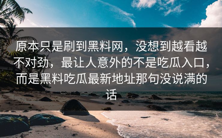 原本只是刷到黑料网,没想到越看越不对劲,最让人意外的不是吃瓜入口,而是黑料吃瓜最新地址那句没说满的话 原本只是刷到黑料网,没想到越看越不对劲,最让人意外的不是吃瓜入口,而是黑料吃瓜最新地址那句没说满的话