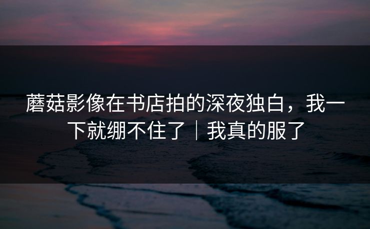 蘑菇影像在书店拍的深夜独白,我一下就绷不住了|我真的服了 蘑菇影像在书店拍的深夜独白,我一下就绷不住了|我真的服了