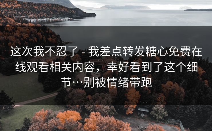 这次我不忍了 - 我差点转发糖心免费在线观看相关内容，幸好看到了这个细节…别被情绪带跑-第1张图片-17c影院官网入口 - 在线日韩影视中心