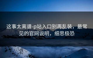 这事太离谱-p站入口别再乱装，最常见的官网说明，细思极恐