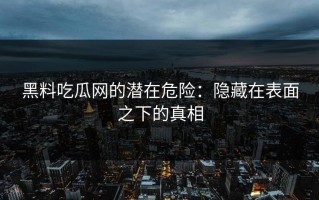 黑料吃瓜网的潜在危险：隐藏在表面之下的真相