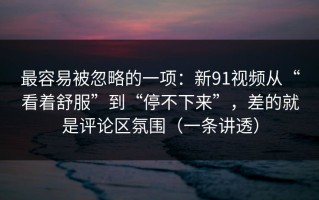 最容易被忽略的一项：新91视频从“看着舒服”到“停不下来”，差的就是评论区氛围（一条讲透）