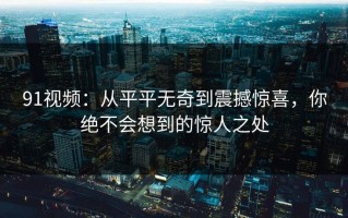 91视频：从平平无奇到震撼惊喜，你绝不会想到的惊人之处