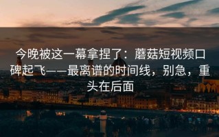 今晚被这一幕拿捏了：蘑菇短视频口碑起飞——最离谱的时间线，别急，重头在后面