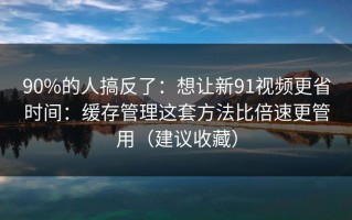 90%的人搞反了：想让新91视频更省时间：缓存管理这套方法比倍速更管用（建议收藏）