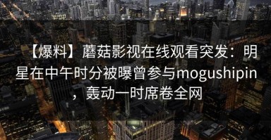 【爆料】蘑菇影视在线观看突发：明星在中午时分被曝曾参与mogushipin，轰动一时席卷全网