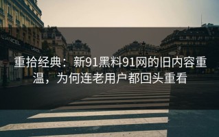 重拾经典：新91黑料91网的旧内容重温，为何连老用户都回头重看