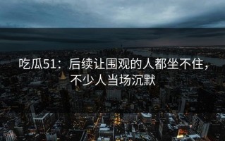 吃瓜51：后续让围观的人都坐不住，不少人当场沉默