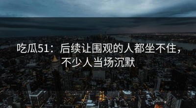 吃瓜51：后续让围观的人都坐不住，不少人当场沉默