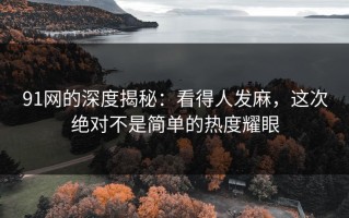 91网的深度揭秘：看得人发麻，这次绝对不是简单的热度耀眼