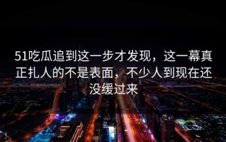 51吃瓜追到这一步才发现，这一幕真正扎人的不是表面，不少人到现在还没缓过来