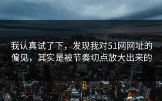 我认真试了下，发现我对51网网址的偏见，其实是被节奏切点放大出来的