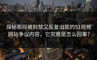 探秘那段被封禁又反复出现的51视频网站争议内容，它究竟是怎么回事？