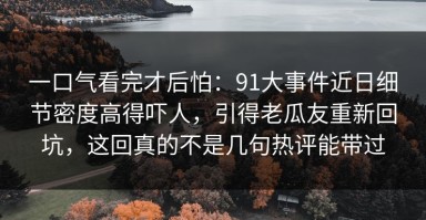 一口气看完才后怕：91大事件近日细节密度高得吓人，引得老瓜友重新回坑，这回真的不是几句热评能带过