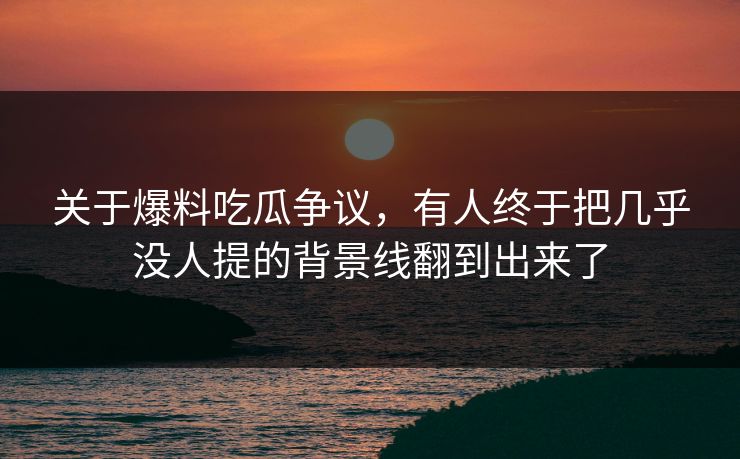 关于爆料吃瓜争议，有人终于把几乎没人提的背景线翻到出来了