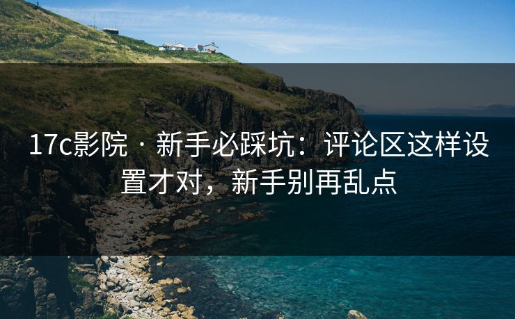 17c影院 · 新手必踩坑：评论区这样设置才对，新手别再乱点