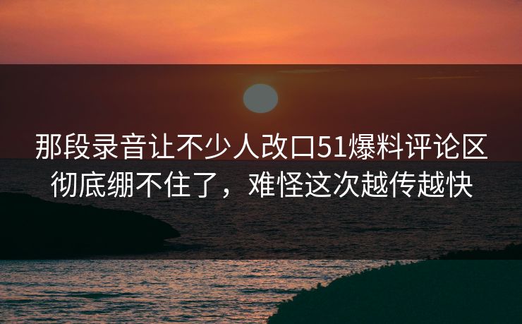 那段录音让不少人改口51爆料评论区彻底绷不住了,难怪这次越传越快 那段录音让不少人改口51爆料评论区彻底绷不住了,难怪这次越传越快