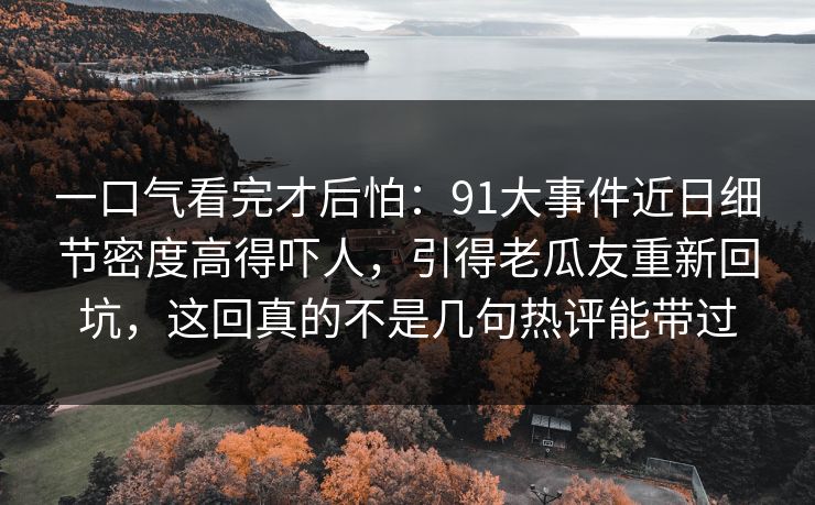 一口气看完才后怕:91大事件近日细节密度高得吓人,引得老瓜友重新回坑,这回真的不是几句热评能带过 一口气看完才后怕:91大事件近日细节密度高得吓人,引得老瓜友重新回坑,这回真的不是几句热评能带过