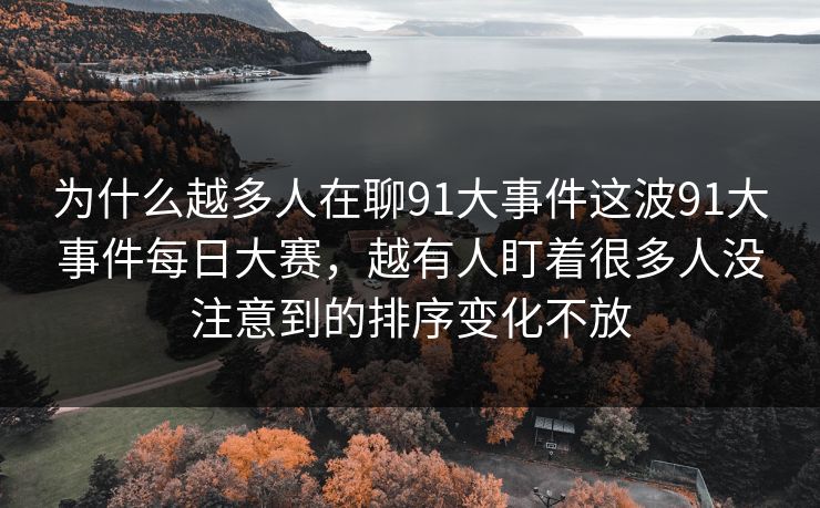 为什么越多人在聊91大事件这波91大事件每日大赛，越有人盯着很多人没注意到的排序变化不放