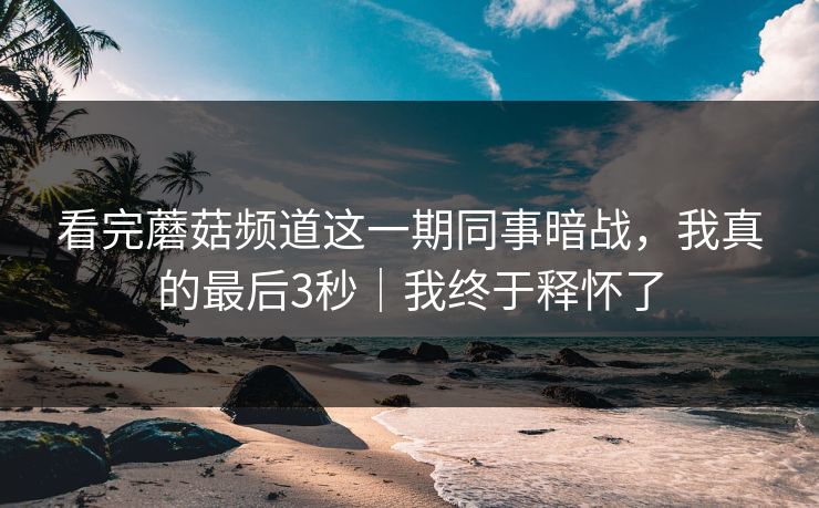 看完蘑菇频道这一期同事暗战,我真的最后3秒|我终于释怀了 看完蘑菇频道这一期同事暗战,我真的最后3秒|我终于释怀了