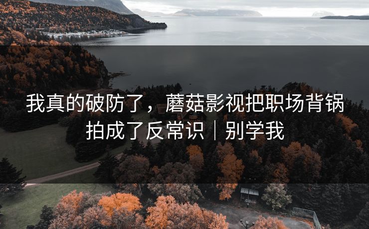 我真的破防了,蘑菇影视把职场背锅拍成了反常识|别学我 我真的破防了,蘑菇影视把职场背锅拍成了反常识|别学我