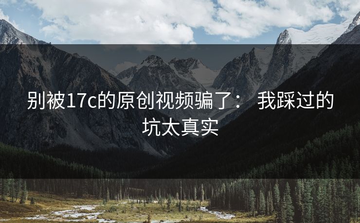 别被17c的原创视频骗了： 我踩过的坑太真实