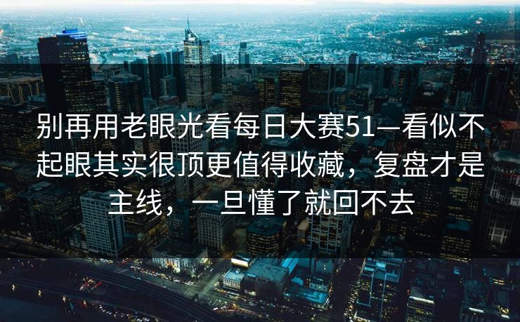 别再用老眼光看每日大赛51—看似不起眼其实很顶更值得收藏，复盘才是主线，一旦懂了就回不去
