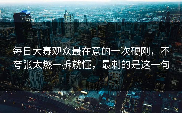 每日大赛观众最在意的一次硬刚,不夸张太燃一拆就懂,最刺的是这一句 每日大赛观众最在意的一次硬刚,不夸张太燃一拆就懂,最刺的是这一句